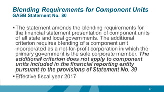 Blending Requirements for Component Units
GASB Statement No. 80
The statement amends the blending requirements for
the financial statement presentation of component units
of all state and local governments. The additional
criterion requires blending of a component unit
incorporated as a not-for-profit corporation in which the
primary government is the sole corporate member. The
additional criterion does not apply to component
units included in the financial reporting entity
pursuant to the provisions of Statement No. 39
Effective fiscal year 2017
17
 