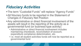 Fiduciary Activities
The term “Custodial Funds” will replace “Agency Funds”
All fiduciary funds to be reported in the Statement of
Changes in Fiduciary Net Position
Any administrative or direct financial involvement of the
assets will result in the reporting of the activity as a
governmental fund (or business-type activity)
• Administrative or direct financial involvement includes
maintaining checkbook, reconciliation of account,
expenditure compliance determination, etc.
• I.e. most all student activities funds will now be reported as a
governmental fund
21
 
