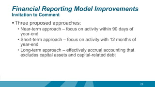 Financial Reporting Model Improvements
Invitation to Comment
Three proposed approaches:
• Near-term approach – focus on activity within 90 days of
year-end
• Short-term approach – focus on activity with 12 months of
year-end
• Long-term approach – effectively accrual accounting that
excludes capital assets and capital-related debt
23
 