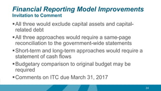 Financial Reporting Model Improvements
Invitation to Comment
All three would exclude capital assets and capital-
related debt
All three approaches would require a same-page
reconciliation to the government-wide statements
Short-term and long-term approaches would require a
statement of cash flows
Budgetary comparison to original budget may be
required
Comments on ITC due March 31, 2017
24
 