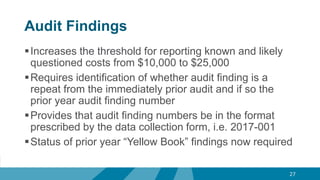 Audit Findings
Increases the threshold for reporting known and likely
questioned costs from $10,000 to $25,000
Requires identification of whether audit finding is a
repeat from the immediately prior audit and if so the
prior year audit finding number
Provides that audit finding numbers be in the format
prescribed by the data collection form, i.e. 2017-001
Status of prior year “Yellow Book” findings now required
27
 