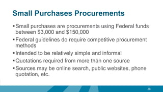 Small Purchases Procurements
Small purchases are procurements using Federal funds
between $3,000 and $150,000
Federal guidelines do require competitive procurement
methods
Intended to be relatively simple and informal
Quotations required from more than one source
Sources may be online search, public websites, phone
quotation, etc.
28
 