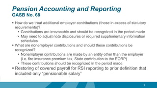 Pension Accounting and Reporting
GASB No. 68
 How do we treat additional employer contributions (those in-excess of statutory
requirements)?
• Contributions are irrevocable and should be recognized in the period made
• May need to adjust note disclosures or required supplementary information
schedules
 What are nonemployer contributions and should these contributions be
recognized?
• Nonemployer contributions are made by an entity other than the employer
(i.e. fire insurance premium tax, State contribution to the EORP)
• These contributions should be recognized in the period made
 Restoring of covered payroll for RSI reporting to prior definition that
included only “pensionable salary”
3
 