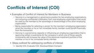 Conflicts of Interest (COI)
 Examples of Conflict of Interest for Members in Business
• Serving in a management or governance position for two employing organizations
and acquiring confidential information from one employing organization that could
be used by the member to the advantage or disadvantage of the other employing
organization
• Being responsible for selecting a vendor for the member’s employing organization
when the member or his or her immediate family member could benefit financially
from the transaction
• Serving in a governance capacity or influencing an employing organization that is
approving certain investments for the company in which one of those specific
investments will increase the value of the personal investment portfolio of the
member or his or her immediate family member
 Steps outlined for addressing conflicts of interest
 Identify COI, Evaluate COI, Disclose/Obtain Consent
39
 