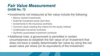 Fair Value Measurement
GASB No. 72
 Investments not measured at fair value include the following:
• Money market investments
• External investment pools (2a7-like)
• Investments in life insurance contracts
• Common stock meeting the criteria for the equity method
• Unallocated insurance contracts
• Synthetic guaranteed investment contracts
 Additional note: a government is permitted in certain
circumstances to establish the fair value of an investment that
does not have a readily determinable fair value by using the net
asset value per share (or its equivalent) of the investment
6
 