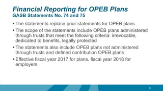 Financial Reporting for OPEB Plans
GASB Statements No. 74 and 75
 The statements replace prior statements for OPEB plans
 The scope of the statements include OPEB plans administered
through trusts that meet the following criteria: irrevocable,
dedicated to benefits, legally protected
 The statements also include OPEB plans not administered
through trusts and defined contribution OPEB plans
 Effective fiscal year 2017 for plans, fiscal year 2018 for
employers
8
 