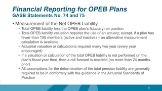 Financial Reporting for OPEB Plans
GASB Statements No. 74 and 75
 Measurement of the Net OPEB Liability
• Total OPEB liability less the OPEB plan’s fiduciary net position
• Total OPEB liability valuation requires the use of an actuary; except, if a plan has
fewer than 100 members (active and inactive) – an alternative measurement
calculation is available
• Actuarial valuation or calculations required every two year (every year
encouraged)
• If a valuation or calculation of the total OPEB liability is not performed on the
plan’s fiscal year then, then a roll-forward is required (no more than 24 months
prior)
• All assumptions for the determination of the total pension liability are generally
required to be in conformity with the guidance in the Actuarial Standards of
Practice
9
 