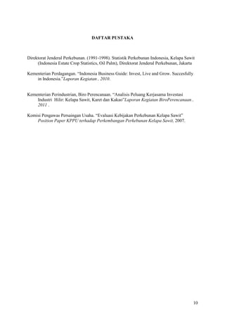 10
DAFTAR PUSTAKA
Direktorat Jenderal Perkebunan. (1991-1998). Statistik Perkebunan Indonesia, Kelapa Sawit
(Indonesia Estate Crop Statistics, Oil Palm), Direktorat Jenderal Perkebunan, Jakarta
Kementerian Perdagangan. “Indonesia Business Guide: Invest, Live and Grow. Succesfully
in Indonesia.”Laporan Kegiatan , 2010.
Kementerian Perindustrian, Biro Perencanaan. “Analisis Peluang Kerjasama Investasi
Industri Hilir: Kelapa Sawit, Karet dan Kakao”Laporan Kegiatan BiroPerencanaan ,
2011 .
Komisi Pengawas Persaingan Usaha. “Evaluasi Kebijakan Perkebunan Kelapa Sawit”
Position Paper KPPU terhadap Perkembangan Perkebunan Kelapa Sawit, 2007.
 
