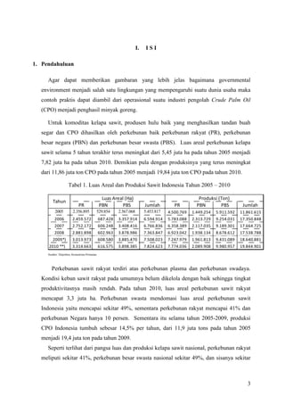 3
I. I S I
1. Pendahuluan
Agar dapat memberikan gambaran yang lebih jelas bagaimana governmental
environment menjadi salah satu lingkungan yang mempengaruhi suatu dunia usaha maka
contoh praktis dapat diambil dari operasional suatu industri pengolah Crude Palm Oil
(CPO) menjadi penghasil minyak goreng.
Untuk komoditas kelapa sawit, produsen hulu baik yang menghasilkan tandan buah
segar dan CPO dihasilkan oleh perkebunan baik perkebunan rakyat (PR), perkebunan
besar negara (PBN) dan perkebunan besar swasta (PBS). Luas areal perkebunan kelapa
sawit selama 5 tahun terakhir terus meningkat dari 5,45 juta ha pada tahun 2005 menjadi
7,82 juta ha pada tahun 2010. Demikian pula dengan produksinya yang terus meningkat
dari 11,86 juta ton CPO pada tahun 2005 menjadi 19,84 juta ton CPO pada tahun 2010.
Tabel 1. Luas Areal dan Produksi Sawit Indonesia Tahun 2005 – 2010
PR PBN PBS Jumlah PR PBN PBS Jumlah
2005 2.356.895 529.854 2.567.068 5.453.817 4.500.769 1.449.254 5.911.592 11.861.615
2006 2.459.572 687.428 3.357.914 6.594.914 5.783.088 2.313.729 9.254.031 17.350.848
2007 2.752.172 606.248 3.408.416 6.766.836 6.358.389 2.117.035 9.189.301 17.664.725
2008 2.881.898 602.963 3.878.986 7.363.847 6.923.042 1.938.134 8.678.612 17.538.788
2009*) 3.013.973 608.580 3.885.470 7.508.023 7.247.979 1.961.813 9.431.089 18.640.881
2010 **) 3.314.663 616.575 3.898.385 7.824.623 7.774.036 2.089.908 9.980.957 19.844.901
Luas Areal (Ha)
Tahun
Produksi (Ton)
Sumber: Ditjenbun, Kementrian Pertanian
Perkebunan sawit rakyat terdiri atas perkebunan plasma dan perkebunan swadaya.
Kondisi kebun sawit rakyat pada umumnya belum dikelola dengan baik sehingga tingkat
produktivitasnya masih rendah. Pada tahun 2010, luas areal perkebunan sawit rakyat
mencapat 3,3 juta ha. Perkebunan swasta mendomasi luas areal perkebunan sawit
Indonesia yaitu mencapai sekitar 49%, sementara perkebunan rakyat mencapai 41% dan
perkebunan Negara hanya 10 persen. Sementara itu selama tahun 2005-2009, produksi
CPO Indonesia tumbuh sebesar 14,5% per tahun, dari 11,9 juta tons pada tahun 2005
menjadi 19,4 juta ton pada tahun 2009.
Seperti terlihat dari pangsa luas dan produksi kelapa sawit nasional, perkebunan rakyat
meliputi sekitar 41%, perkebunan besar swasta nasional sekitar 49%, dan sisanya sekitar
 