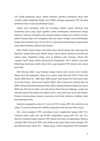 4
10% adalah perkebunan rakyat. Namun demikian umumnya perkebunan rakyat tidak
memiliki pabrik pengolahan kelapa sawit (PKS) sehingga penguasaan CPO ada pada
perkebunan besar swasta dan perkebunan negara.
Kelapa sawit merupakan salah satu komoditas andalan bangsa Indonesia yang
memberikan peran yang sangat signifikan dalam pembangunan perekonomian bangsa
Indonesia. Indonesia diharapkan akan menjadi produsen minyak sawit terbesar di dunia.
Industri minyak kelapa sawit merupakan salah satu industri strategis, karena berhubungan
dengan sektor pertanian (agro‐based industry) yang banyak berkembang di negara‐negara
tropis seperti Indonesia, Malaysia dan Thailand.
Hasil industri minyak kelapa sawit bukan hanya minyak goreng saja, tetapi juga bisa
digunakan sebagai bahan dasar industri lainnya seperti industri makanan, kosmetika dan
industri sabun. Pengolahan kelapa sawit di Indonesia telah mencapai industri hilir
walaupun masih sangat terbatas (Kementerian Perindustrian, 2011). Industri yang telah
berkembang diantaranya adalah industri hulu yang mengolah CPO menjadi olein, stearin
dan PFAD.
Dari beberapa faktor yang berkaitan dengan standar mutu minyak sawit tersebut,
didapat hasil dari pengolahan kelapa sawit, seperti Crude Palm Oil (CPO), Crude Palm
Stearin, RBD Palm Oil, RBD Olein, RBD Stearin, Palm Kernel Oil, Palm Kernel Fatty
Acid, Palm Kernel, Palm Kernel Expeller (PKE), Palm Cooking Oil, Refined Palm Oil
(RPO), Refined Bleached Deodorised Olein (ROL), Refined Bleached Deodorised Stearin
(RPS) dan Palm Kernel Pellet serta Palm Kernel Shell Charcoal. Beberapa produk dan
teknologi industri hilir kelapa sawit adalah refinery, asam lemak (fatty acid), fatty alkohol,
biodiesel, minyak goreng, margarin, mayonaise, cocoa butter substutute, surfaktan, sabun
dan pembangkit listrik .
Indonesia menghasilkan sekitar 21.5 juta ton CPO di tahun 2009. Dari jumlah itu, ada
sekitar 15.5 juta ton diekspor dan selebihnya digunakan untuk konsumsi dalam negeri.
Dari seluruh penghasil CPO, perusahaan swasta menghasilkan kurang lebih 52%,
sementara petani usaha kecil dan BUMN menghasilkan kurang lebih 36% dan 12%.
Indonesia sekarang menjadi eksportir CPO terbesar di di dunia, mengahalahkan Malaysia
semenjak 2008. Pada tahun 2009, share Indonesia dari pasar ekspor dunia mencapai 54%
dan Malaysia hanya sekitar 45%. Dengan alasan industri pengoolahan CPO merupakan
 