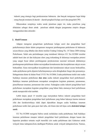 5
industri yang strategis bagi perekonomian Indonesia dan banyak menguasai hajat hidup
orang banyak terutama di daerah – daerah penghasil kelapa sawit dan pengolah CPO.
Dikarenakan sempitnya waktu untuk penulisan paper ini, maka penelitian yang
dilakukan sebagai dasar untuk penulisan adalah dengan pengamatan empiris dengan
menggunakan data sekunder.
2. Hasil/Temuan
Adapun mengenai pengelolaan perkebunan kelapa sawit dan pengolahan hasil
perkebunannya diatur dalam pengaturan mengenai pembangunan perkebunan di Indonesia
secara khusus yang dibahas dan diatur melalui Undang Undang No. 18 Tahun 2004 tentang
Perkebunan. Salah satu pertimbangan yang mendasari lahirnya UU No.18/2004 tersebut
adalah bumi dan air dan kekayaan alam yang terkandung di dalamnya merupakan potensi
yang sangat besar dalam pembangunan perekonomian nasional termasuk didalamnya
pembangunan perkebunan dalam mewujudkan kemakmuran dan kesejahteraan rakyat secara
berkeadilan. Guna mewujudkan kesejahteraan dan kemakmuran rakyat secara berkeadilan,
maka perkebunan perlu dijamin keberlanjutannya serta ditingkatkan fungsi dan peranannya.
Sebagaimana diatur di dalam Pasal 15 UU No.18/2004, Usaha perkebunan terdiri atas usaha
budidaya tanaman perkebunan dan atau usaha industri pengolahan hasil perkebunan2.
Budidaya tanaman perkebunan merupakan serangkaian kegiatan pratanam, penanaman,
pemeliharaan tanaman, pemanenan dan sortasi. Sedangkan usaha industri pengolahan hasil
perkebunan merupakan kegiatan pengolahan yang bahan baku utamanya hasil perkebunan
untuk memperoleh nilai tambah.
Lebih lanjut, pasal 15 tersebut juga menyatakan bahwa industri pengolahan hasil
perkebunan merupakan pengolahan hasil perkebunan yang bahan bakunya karena menurut
sifat dan karakteristiknya tidak dapat dipisahkan dengan usaha budidaya tanaman
perkebunan terdiri dari gula pasir dari tebu, teh hitam dan teh hijau serta ekstraksi kelapa
sawit.
UU No.18/2004 mengatur bahwa untuk melakukan usaha perkebunan, baik budidaya
tanaman perkebunan maupun industri pengolahan hasil perkebunan, dengan luasan dan
kapasitas produksi tertentu wajib memiliki izin usaha perkebunan dari Gubernur untuk
wilayah lintas kabupaten/kota danBupati/Walikota untuk wilayah kabupaten/kota. Namun,
 