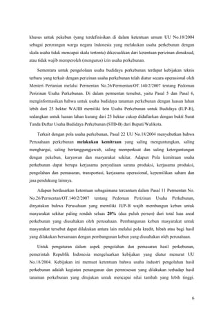 6
khusus untuk pekebun (yang terdefinisikan di dalam ketentuan umum UU No.18/2004
sebagai perorangan warga negara Indonesia yang melakukan usaha perkebunan dengan
skala usaha tidak mencapai skala tertentu) dikecualikan dari ketentuan perizinan dimaksud,
atau tidak wajib memperoleh (mengurus) izin usaha perkebunan.
Sementara untuk pengelolaan usaha budidaya perkebunan terdapat kebijakan teknis
terbaru yang terkait dengan perizinan usaha perkebunan telah diatur secara operasional oleh
Menteri Pertanian melalui Permentan No.26/Permentan/OT.140/2/2007 tentang Pedoman
Perizinan Usaha Perkebunan. Di dalam permentan tersebut, yaitu Pasal 5 dan Pasal 6,
menginformasikan bahwa untuk usaha budidaya tanaman perkebunan dengan luasan lahan
lebih dari 25 hektar WAJIB memiliki Izin Usaha Perkebunan untuk Budidaya (IUP-B),
sedangkan untuk luasan lahan kurang dari 25 hektar cukup didaftarkan dengan bukti Surat
Tanda Daftar Usaha Budidaya Perkebunan (STD-B) dari Bupati/Walikota.
Terkait dengan pola usaha perkebunan, Pasal 22 UU No.18/2004 menyebutkan bahwa
Perusahaan perkebunan melakukan kemitraan yang saling menguntungkan, saling
menghargai, saling bertanggungjawab, saling memperkuat dan saling ketergantungan
dengan pekebun, karyawan dan masyarakat sekitar. Adapun Pola kemitraan usaha
perkebunan dapat berupa kerjasama penyediaan sarana produksi, kerjasama produksi,
pengolahan dan pemasaran, transportasi, kerjasama operasional, kepemilikan saham dan
jasa pendukung lainnya.
Adapun berdasarkan ketentuan sebagaimana tercantum dalam Pasal 11 Permentan No.
No.26/Permentan/OT.140/2/2007 tentang Pedoman Perizinan Usaha Perkebunan,
dinyatakan bahwa Perusahaan yang memiliki IUP-B wajib membangun kebun untuk
masyarakat sekitar paling rendah seluas 20% (dua puluh persen) dari total luas areal
perkebunan yang diusahakan oleh perusahaan. Pembangunan kebun masyarakat untuk
masyarakat tersebut dapat dilakukan antara lain melalui pola kredit, hibah atau bagi hasil
yang dilakukan bersamaan dengan pembangunan kebun yang diusahakan oleh perusahaan.
Untuk pengaturan dalam aspek pengolahan dan pemasaran hasil perkebunan,
pemerintah Republik Indonesia mengeluarkan kebijakan yang diatur menurut UU
No.18/2004. Kebijakan ini memuat ketentuan bahwa usaha industri pengolahan hasil
perkebunan adalah kegiatan penanganan dan pemrosesan yang dilakukan terhadap hasil
tanaman perkebunan yang ditujukan untuk mencapai nilai tambah yang lebih tinggi.
 