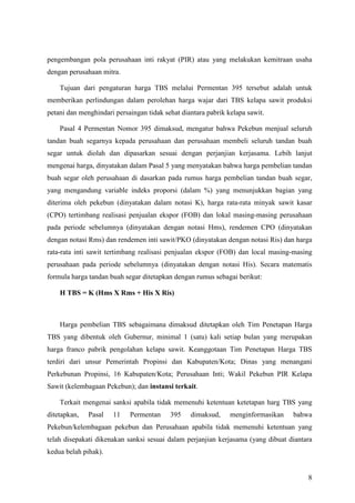 8
pengembangan pola perusahaan inti rakyat (PIR) atau yang melakukan kemitraan usaha
dengan perusahaan mitra.
Tujuan dari pengaturan harga TBS melalui Permentan 395 tersebut adalah untuk
memberikan perlindungan dalam perolehan harga wajar dari TBS kelapa sawit produksi
petani dan menghindari persaingan tidak sehat diantara pabrik kelapa sawit.
Pasal 4 Permentan Nomor 395 dimaksud, mengatur bahwa Pekebun menjual seluruh
tandan buah segarnya kepada perusahaan dan perusahaan membeli seluruh tandan buah
segar untuk diolah dan dipasarkan sesuai dengan perjanjian kerjasama. Lebih lanjut
mengenai harga, dinyatakan dalam Pasal 5 yang menyatakan bahwa harga pembelian tandan
buah segar oleh perusahaan di dasarkan pada rumus harga pembelian tandan buah segar,
yang mengandung variable indeks proporsi (dalam %) yang menunjukkan bagian yang
diterima oleh pekebun (dinyatakan dalam notasi K), harga rata-rata minyak sawit kasar
(CPO) tertimbang realisasi penjualan ekspor (FOB) dan lokal masing-masing perusahaan
pada periode sebelumnya (dinyatakan dengan notasi Hms), rendemen CPO (dinyatakan
dengan notasi Rms) dan rendemen inti sawit/PKO (dinyatakan dengan notasi Ris) dan harga
rata-rata inti sawit tertimbang realisasi penjualan ekspor (FOB) dan local masing-masing
perusahaan pada periode sebelumnya (dinyatakan dengan notasi His). Secara matematis
formula harga tandan buah segar ditetapkan dengan rumus sebagai berikut:
H TBS = K (Hms X Rms + His X Ris)
Harga pembelian TBS sebagaimana dimaksud ditetapkan oleh Tim Penetapan Harga
TBS yang dibentuk oleh Gubernur, minimal 1 (satu) kali setiap bulan yang merupakan
harga franco pabrik pengolahan kelapa sawit. Keanggotaan Tim Penetapan Harga TBS
terdiri dari unsur Pemerintah Propinsi dan Kabupaten/Kota; Dinas yang menangani
Perkebunan Propinsi, 16 Kabupaten/Kota; Perusahaan Inti; Wakil Pekebun PIR Kelapa
Sawit (kelembagaan Pekebun); dan instansi terkait.
Terkait mengenai sanksi apabila tidak memenuhi ketentuan ketetapan harg TBS yang
ditetapkan, Pasal 11 Permentan 395 dimaksud, menginformasikan bahwa
Pekebun/kelembagaan pekebun dan Perusahaan apabila tidak memenuhi ketentuan yang
telah disepakati dikenakan sanksi sesuai dalam perjanjian kerjasama (yang dibuat diantara
kedua belah pihak).
 
