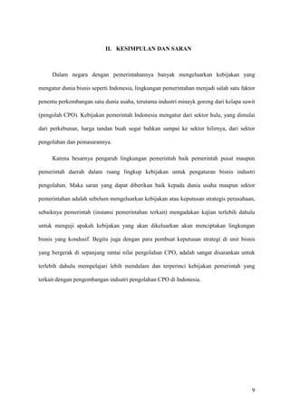 9
II. KESIMPULAN DAN SARAN
Dalam negara dengan pemerintahannya banyak mengeluarkan kebijakan yang
mengatur dunia bisnis seperti Indonesia, lingkungan pemerintahan menjadi salah satu faktor
penentu perkembangan satu dunia usaha, terutama industri minayk goreng dari kelapa sawit
(pengolah CPO). Kebijakan pemerintah Indonesia mengatur dari sektor hulu, yang dimulai
dari perkebunan, harga tandan buah segar bahkan sampai ke sektor hilirnya, dari sektor
pengolahan dan pemasarannya.
Karena besarnya pengaruh lingkungan pemerintah baik pemerintah pusat maupun
pemerintah daerah dalam ruang lingkup kebijakan untuk pengaturan bisnis industri
pengolahan. Maka saran yang dapat diberikan baik kepada dunia usaha maupun sektor
pemerintahan adalah sebelum mengeluarkan kebijakan atau keputusan strategis perusahaan,
sebaiknya pemerintah (instansi pemerintahan terkait) mengadakan kajian terlebih dahulu
untuk menguji apakah kebijakan yang akan dikeluarkan akan menciptakan lingkungan
bisnis yang kondusif. Begitu juga dengan para pembuat keputusan strategi di unit bisnis
yang bergerak di sepanjang rantai nilai pengolahan CPO, adalah sangat disarankan untuk
terlebih dahulu mempelajari lebih mendalam dan terperinci kebijakan pemerintah yang
terkait dengan pengembangan indsutri pengolahan CPO di Indonesia.
 
