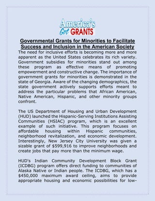 Governmental Grants for Minorities to Facilitate
Success and Inclusion in the American Society
The need for inclusive efforts is becoming more and more
apparent as the United States celebrates its rich variety.
Government subsidies for minorities stand out among
these program as effective means of promoting
empowerment and constructive change. The importance of
government grants for minorities is demonstrated in the
state of Georgia. Aware of the changing demographics, the
state government actively supports efforts meant to
address the particular problems that African American,
Native American, Hispanic, and other minority groups
confront.
The US Department of Housing and Urban Development
(HUD) launched the Hispanic-Serving Institutions Assisting
Communities (HSIAC) program, which is an excellent
example of such initiative. This program focuses on
affordable housing within Hispanic communities,
neighborhood revitalization, and economic development.
Interestingly, New Jersey City University was given a
sizable grant of $599,916 to improve neighborhoods and
create jobs that pay more than the minimum wage.
HUD's Indian Community Development Block Grant
(ICDBG) program offers direct funding to communities of
Alaska Native or Indian people. The ICDBG, which has a
$450,000 maximum award ceiling, aims to provide
appropriate housing and economic possibilities for low-
 