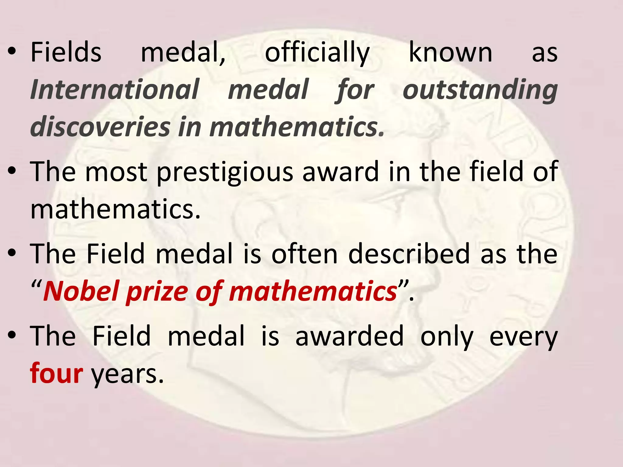 • Fields medal, officially known as
International medal for outstanding
discoveries in mathematics.
• The most prestigious award in the field of
mathematics.
• The Field medal is often described as the
“Nobel prize of mathematics”.
• The Field medal is awarded only every
four years.
 