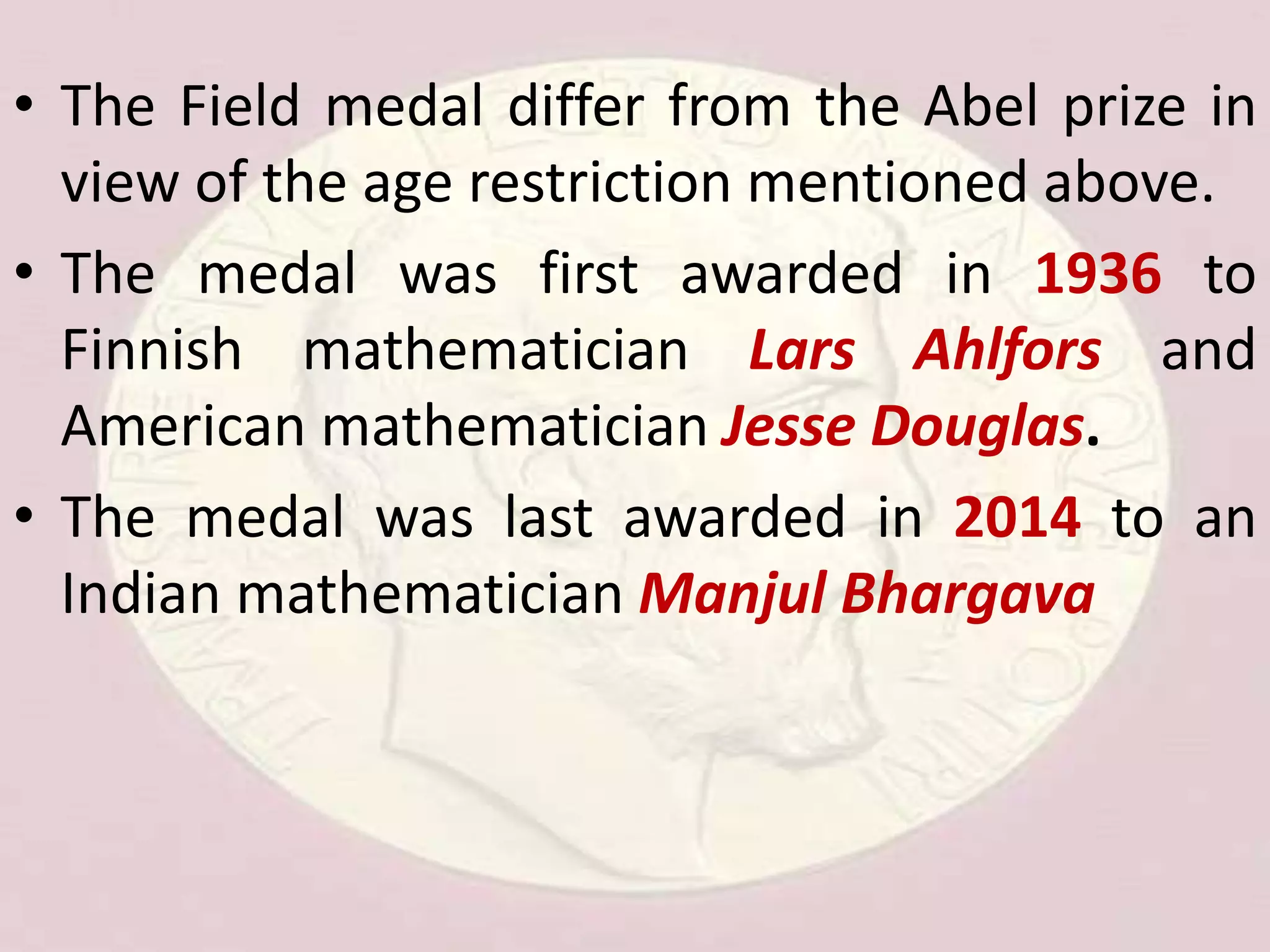 • The Field medal differ from the Abel prize in
view of the age restriction mentioned above.
• The medal was first awarded in 1936 to
Finnish mathematician Lars Ahlfors and
American mathematician Jesse Douglas.
• The medal was last awarded in 2014 to an
Indian mathematician Manjul Bhargava
 