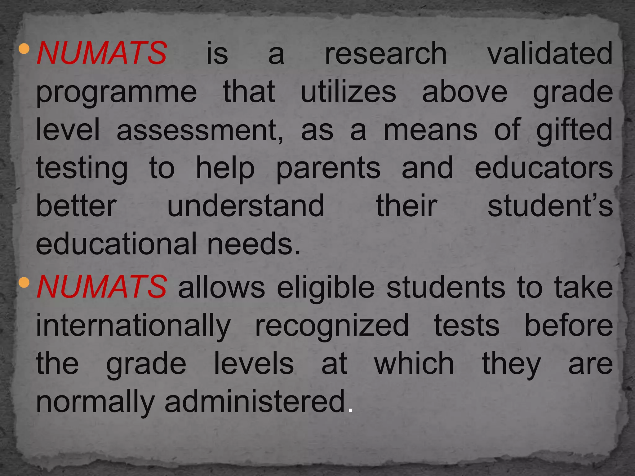 •NUMATS is a research validated
programme that utilizes above grade
level assessment, as a means of gifted
testing to help parents and educators
better understand their student’s
educational needs.
•NUMATS allows eligible students to take
internationally recognized tests before
the grade levels at which they are
normally administered.
 
