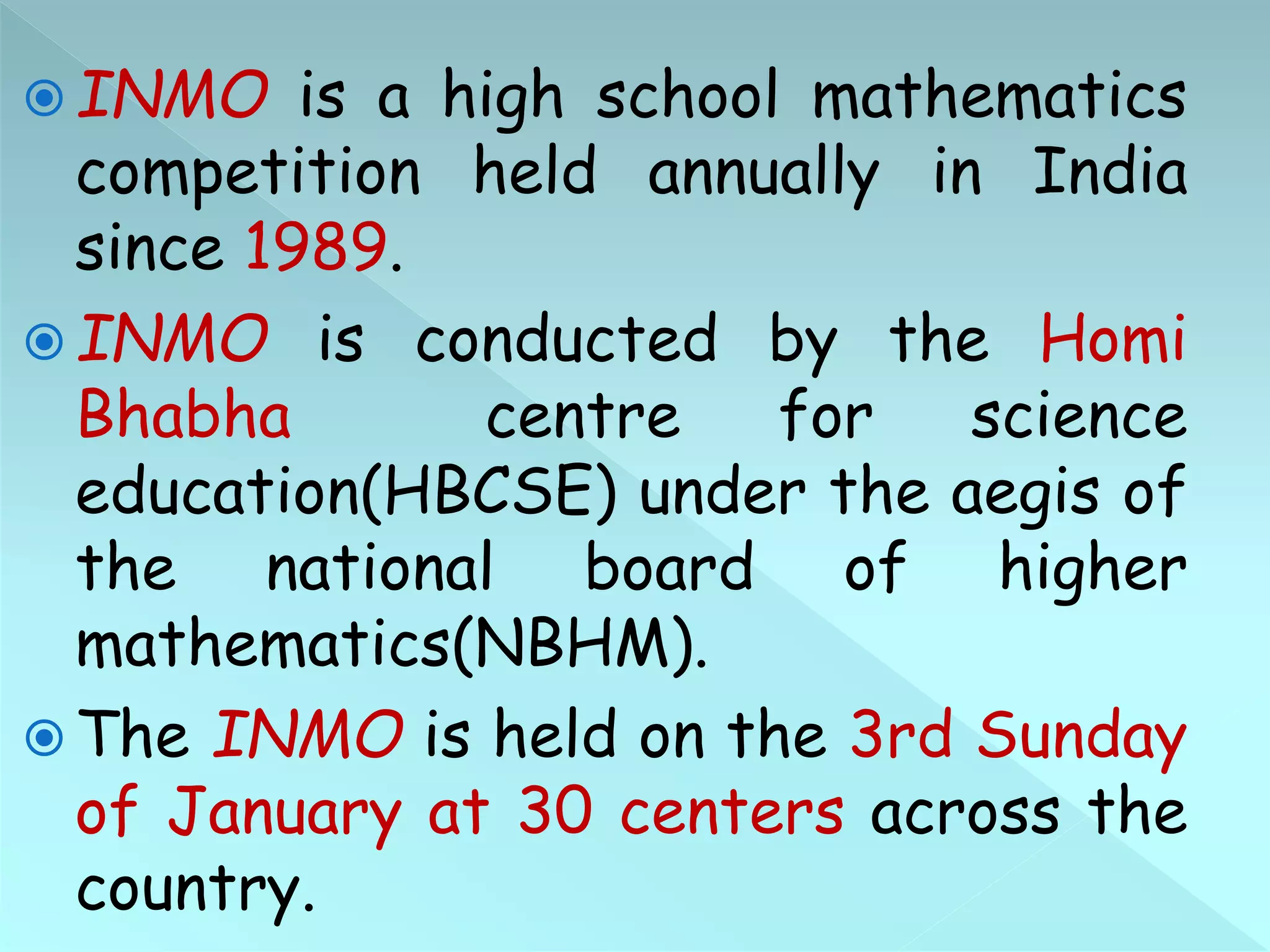  INMO is a high school mathematics
competition held annually in India
since 1989.
 INMO is conducted by the Homi
Bhabha centre for science
education(HBCSE) under the aegis of
the national board of higher
mathematics(NBHM).
 The INMO is held on the 3rd Sunday
of January at 30 centers across the
country.
 