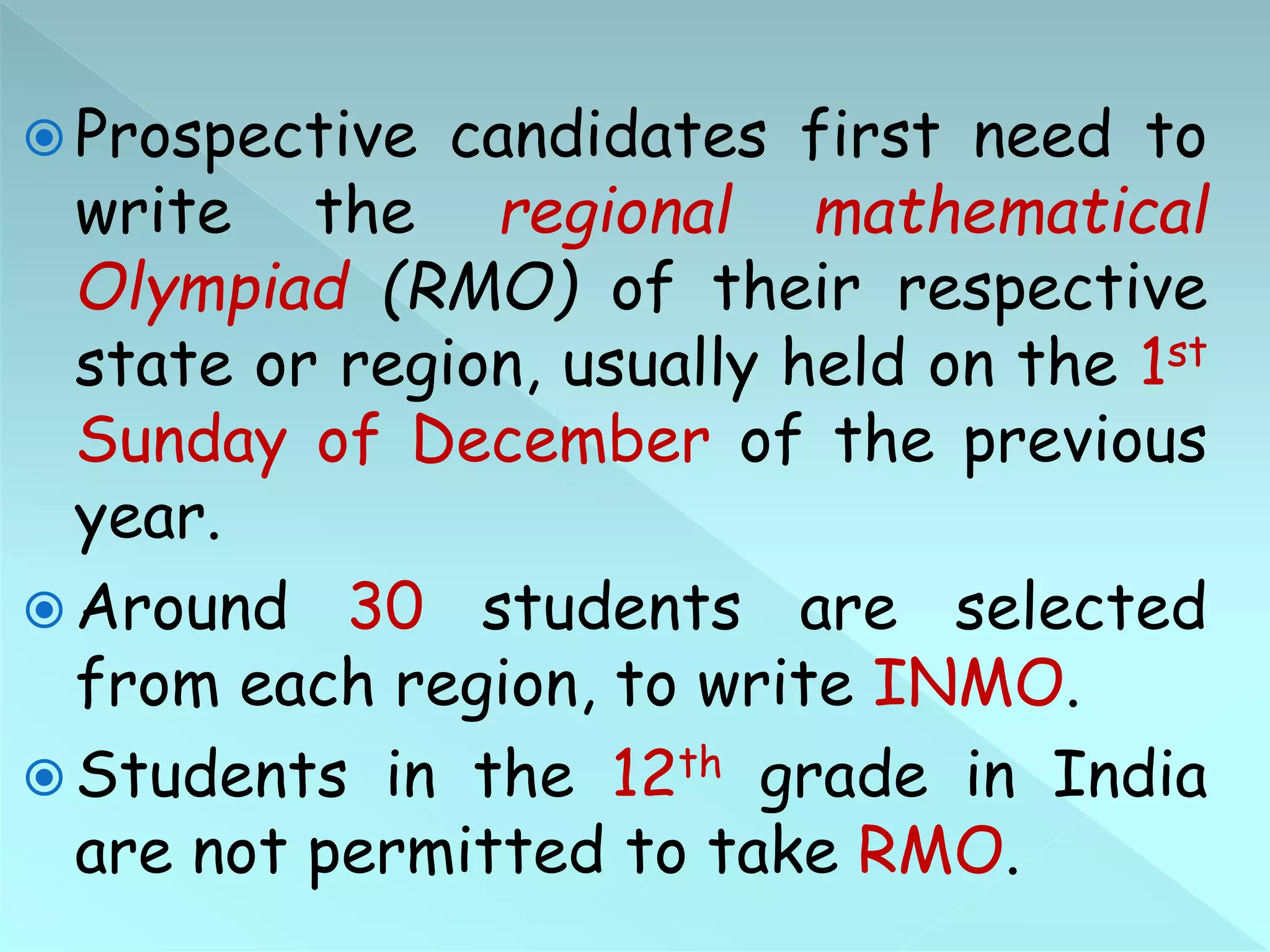  Prospective candidates first need to
write the regional mathematical
Olympiad (RMO) of their respective
state or region, usually held on the 1st
Sunday of December of the previous
year.
 Around 30 students are selected
from each region, to write INMO.
 Students in the 12th grade in India
are not permitted to take RMO.
 