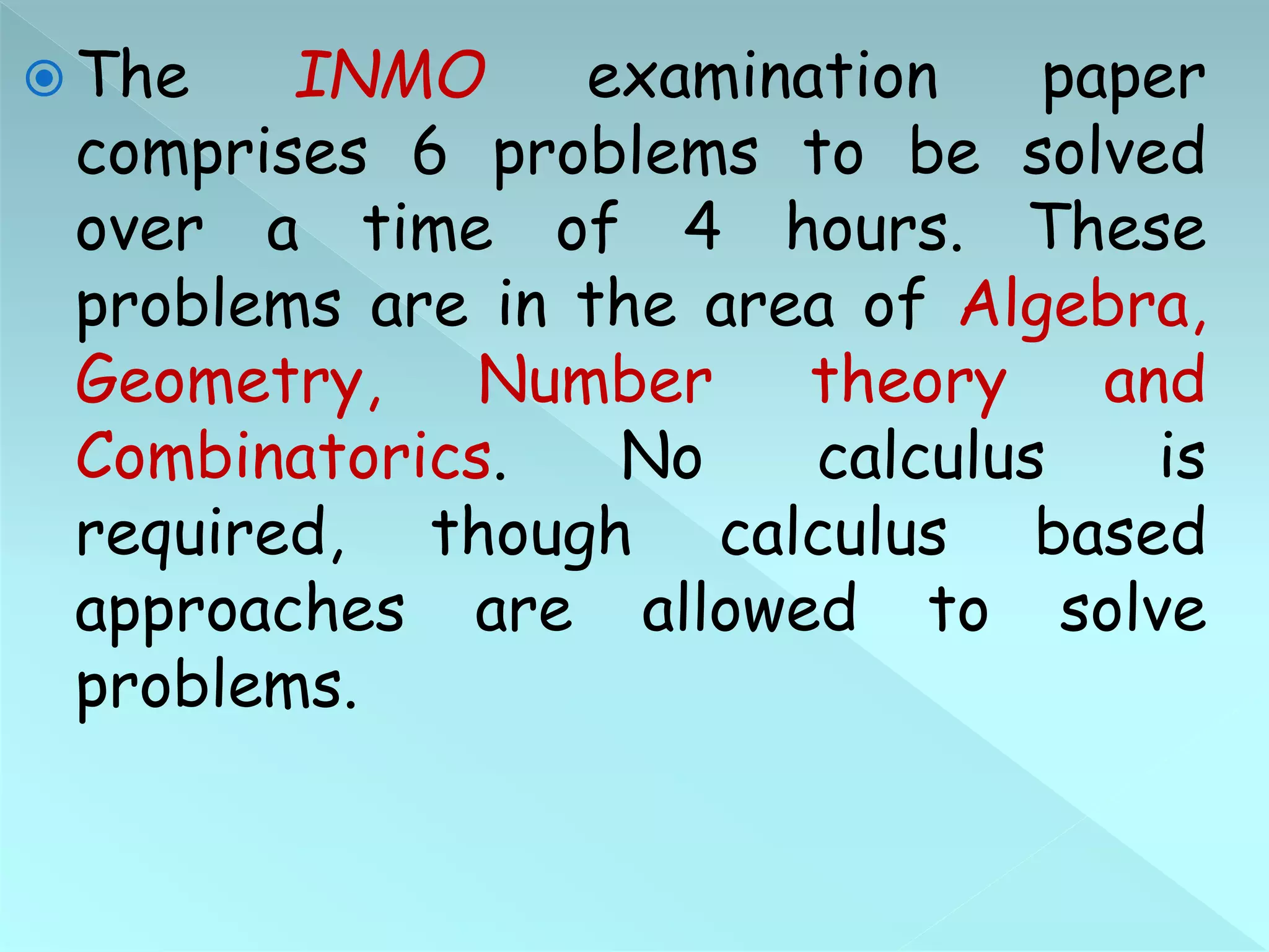  The INMO examination paper
comprises 6 problems to be solved
over a time of 4 hours. These
problems are in the area of Algebra,
Geometry, Number theory and
Combinatorics. No calculus is
required, though calculus based
approaches are allowed to solve
problems.
 