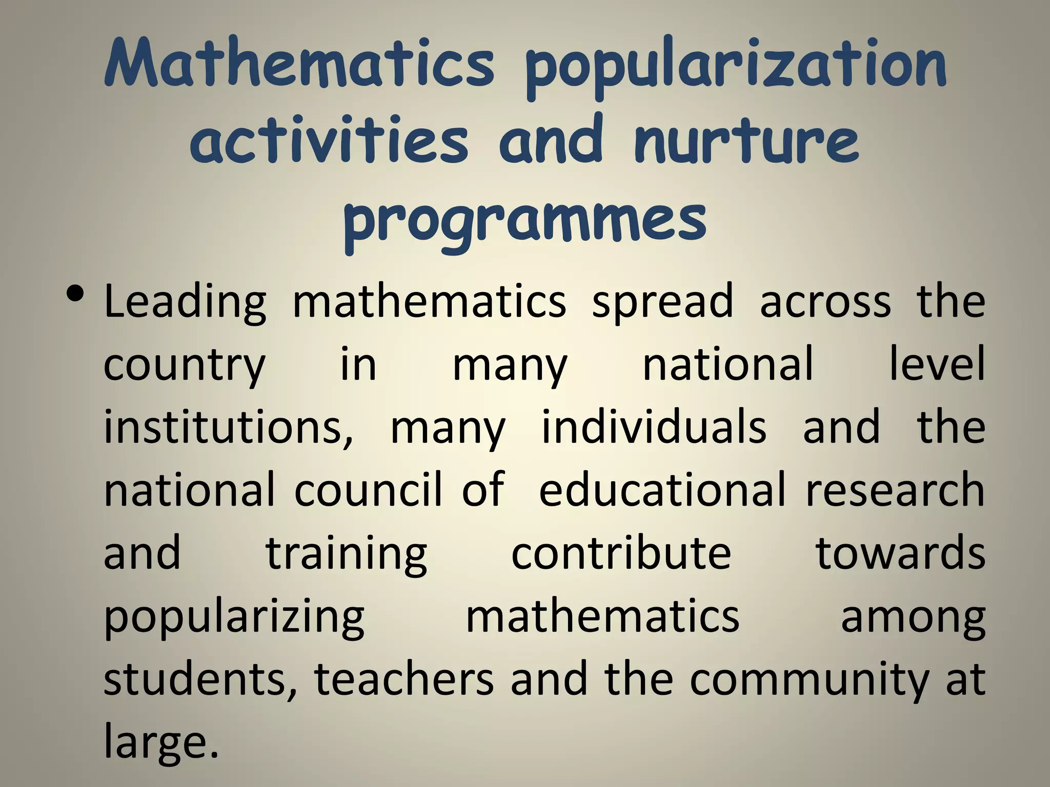 Mathematics popularization
activities and nurture
programmes
• Leading mathematics spread across the
country in many national level
institutions, many individuals and the
national council of educational research
and training contribute towards
popularizing mathematics among
students, teachers and the community at
large.
 