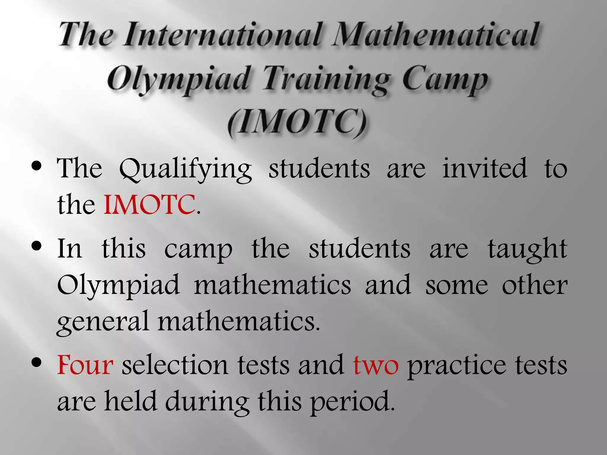 • The Qualifying students are invited to
the IMOTC.
• In this camp the students are taught
Olympiad mathematics and some other
general mathematics.
• Four selection tests and two practice tests
are held during this period.
 