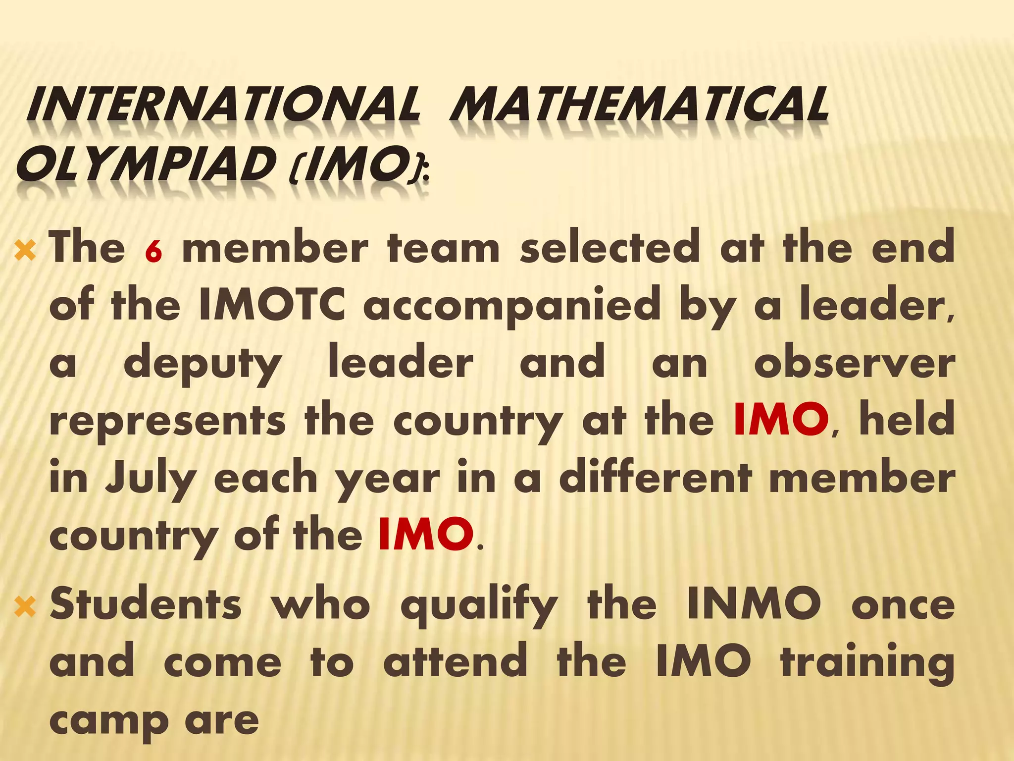 INTERNATIONAL MATHEMATICAL
OLYMPIAD (IMO):
 The 6 member team selected at the end
of the IMOTC accompanied by a leader,
a deputy leader and an observer
represents the country at the IMO, held
in July each year in a different member
country of the IMO.
 Students who qualify the INMO once
and come to attend the IMO training
camp are
 