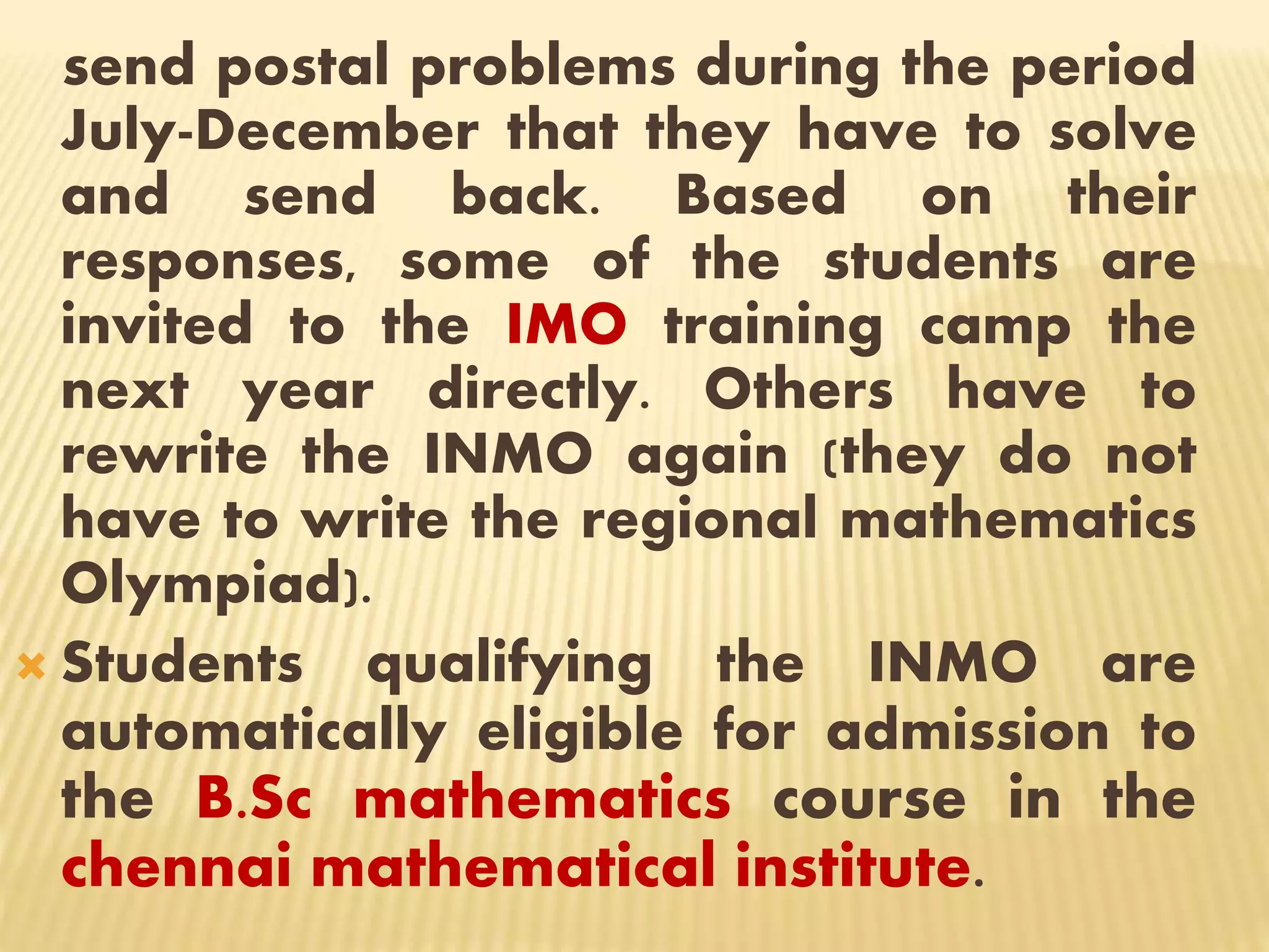 send postal problems during the period
July-December that they have to solve
and send back. Based on their
responses, some of the students are
invited to the IMO training camp the
next year directly. Others have to
rewrite the INMO again (they do not
have to write the regional mathematics
Olympiad).
 Students qualifying the INMO are
automatically eligible for admission to
the B.Sc mathematics course in the
chennai mathematical institute.
 