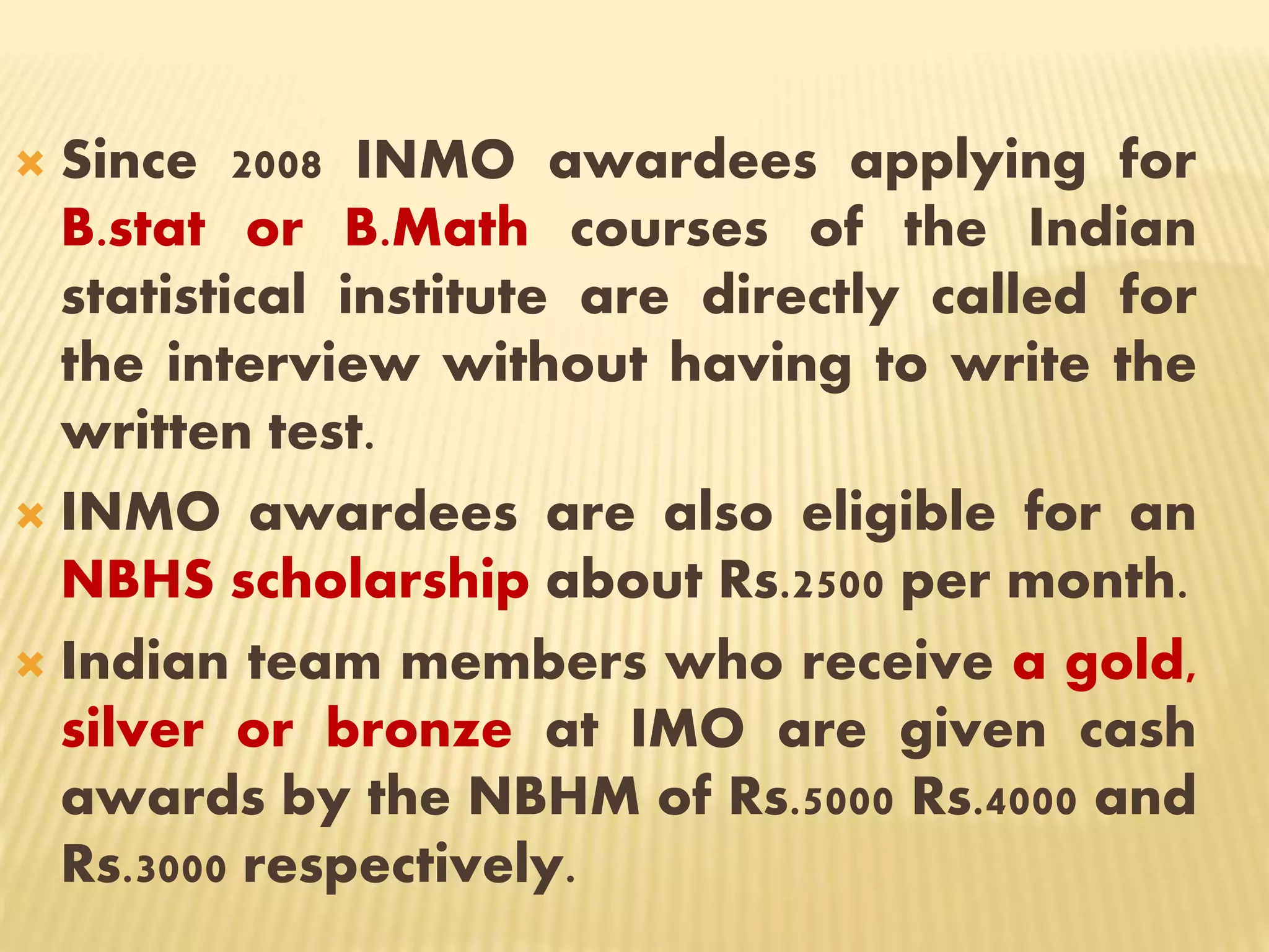  Since 2008 INMO awardees applying for
B.stat or B.Math courses of the Indian
statistical institute are directly called for
the interview without having to write the
written test.
 INMO awardees are also eligible for an
NBHS scholarship about Rs.2500 per month.
 Indian team members who receive a gold,
silver or bronze at IMO are given cash
awards by the NBHM of Rs.5000 Rs.4000 and
Rs.3000 respectively.
 