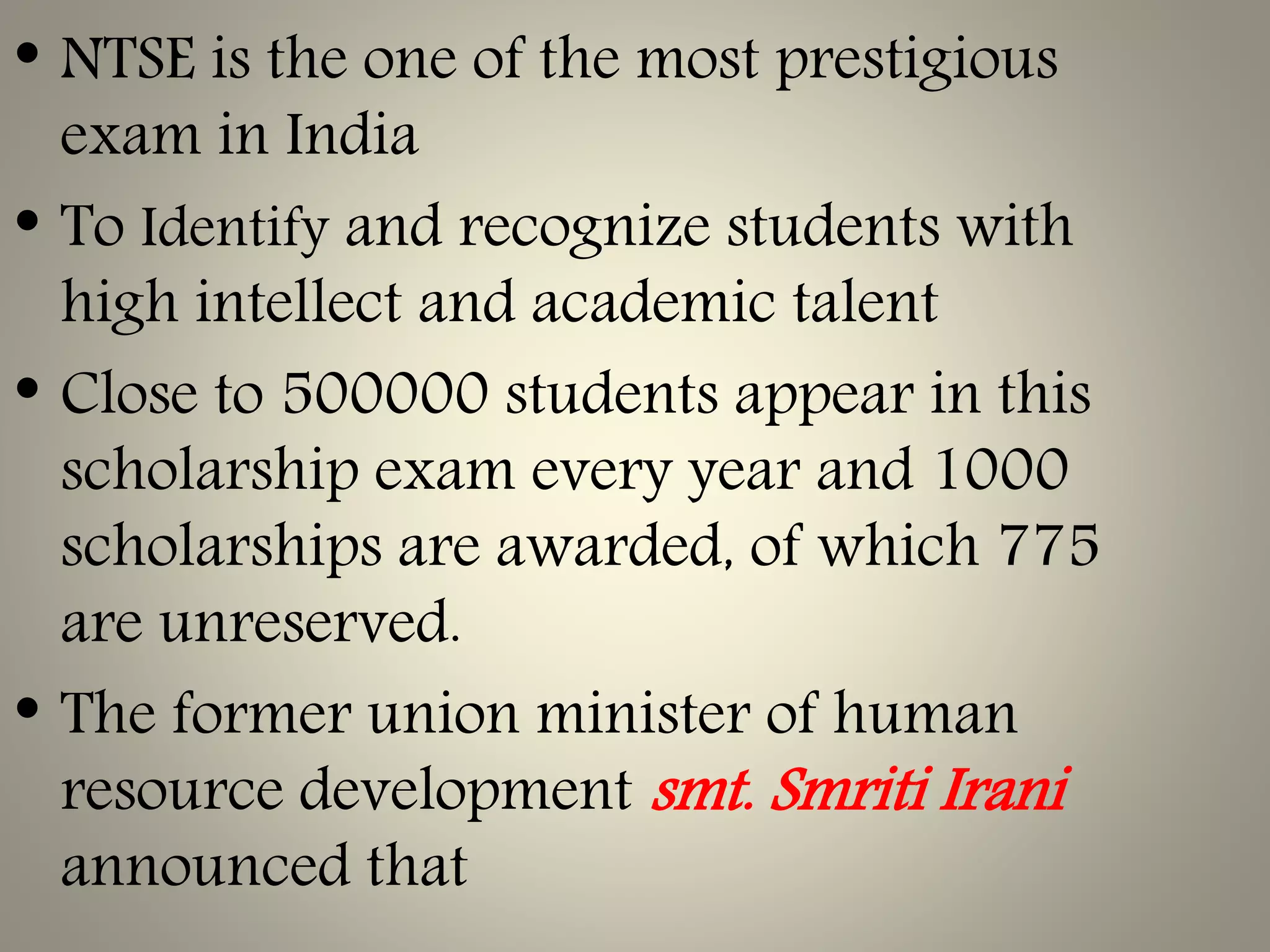 • NTSE is the one of the most prestigious
exam in India
• To Identify and recognize students with
high intellect and academic talent
• Close to 500000 students appear in this
scholarship exam every year and 1000
scholarships are awarded, of which 775
are unreserved.
• The former union minister of human
resource development smt. Smriti Irani
announced that
 