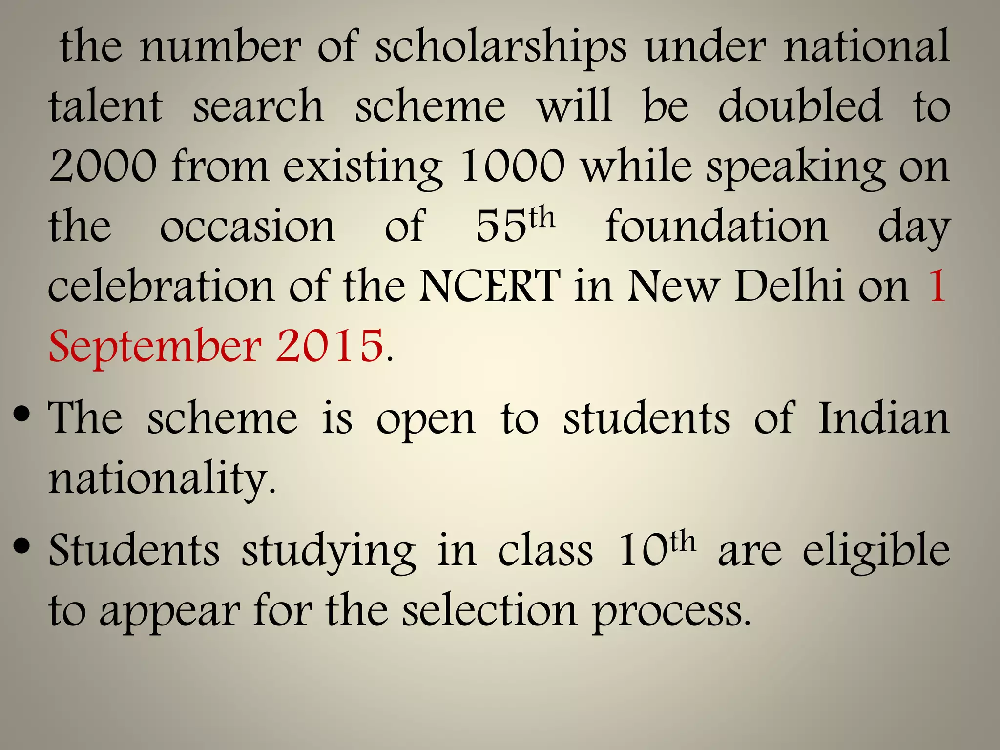the number of scholarships under national
talent search scheme will be doubled to
2000 from existing 1000 while speaking on
the occasion of 55th foundation day
celebration of the NCERT in New Delhi on 1
September 2015.
• The scheme is open to students of Indian
nationality.
• Students studying in class 10th are eligible
to appear for the selection process.
 