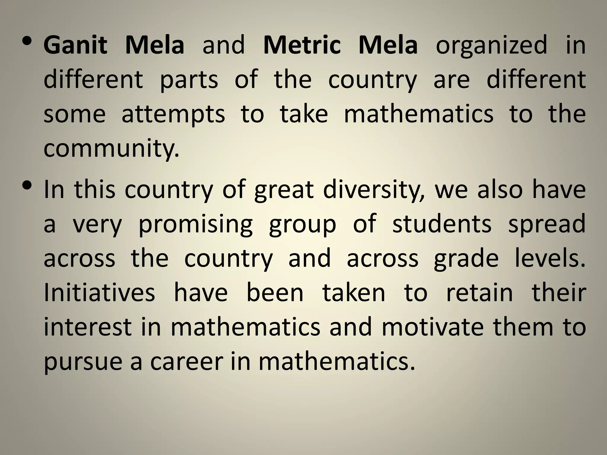 • Ganit Mela and Metric Mela organized in
different parts of the country are different
some attempts to take mathematics to the
community.
• In this country of great diversity, we also have
a very promising group of students spread
across the country and across grade levels.
Initiatives have been taken to retain their
interest in mathematics and motivate them to
pursue a career in mathematics.
 