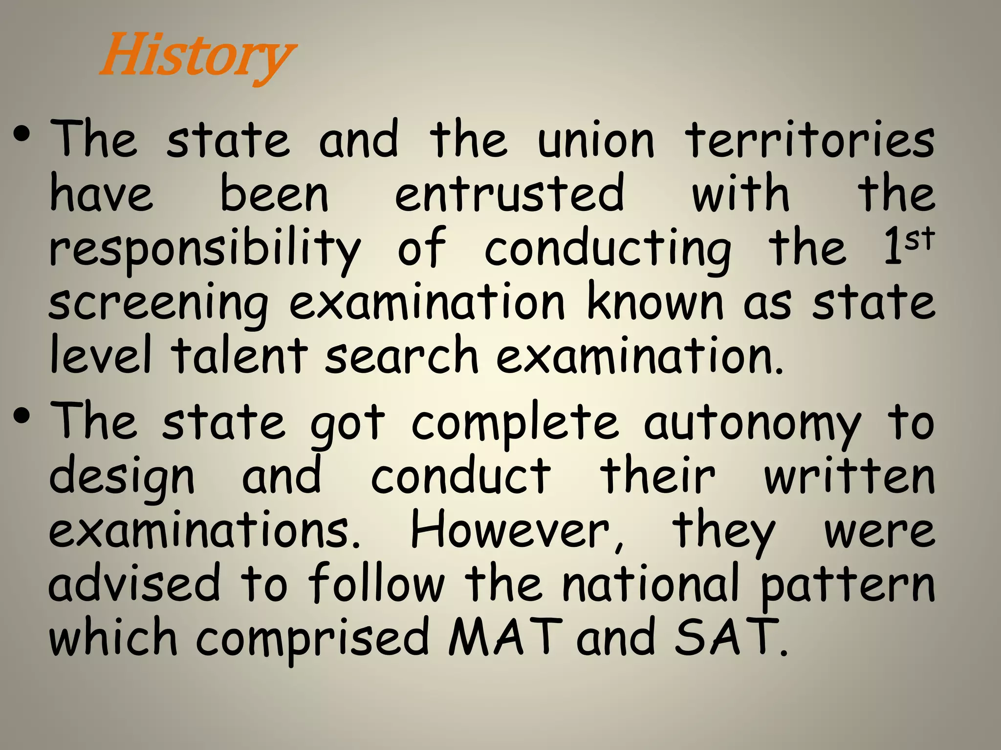 History
• The state and the union territories
have been entrusted with the
responsibility of conducting the 1st
screening examination known as state
level talent search examination.
• The state got complete autonomy to
design and conduct their written
examinations. However, they were
advised to follow the national pattern
which comprised MAT and SAT.
 