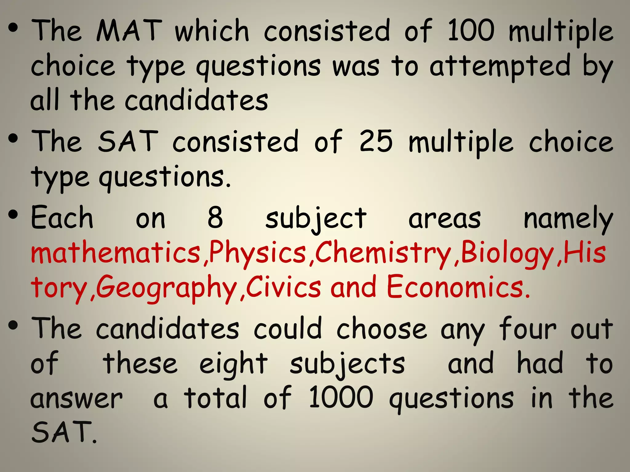 • The MAT which consisted of 100 multiple
choice type questions was to attempted by
all the candidates
• The SAT consisted of 25 multiple choice
type questions.
• Each on 8 subject areas namely
mathematics,Physics,Chemistry,Biology,His
tory,Geography,Civics and Economics.
• The candidates could choose any four out
of these eight subjects and had to
answer a total of 1000 questions in the
SAT.
 