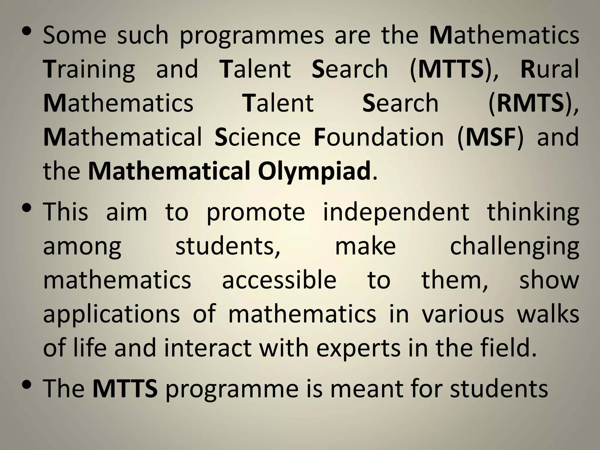 • Some such programmes are the Mathematics
Training and Talent Search (MTTS), Rural
Mathematics Talent Search (RMTS),
Mathematical Science Foundation (MSF) and
the Mathematical Olympiad.
• This aim to promote independent thinking
among students, make challenging
mathematics accessible to them, show
applications of mathematics in various walks
of life and interact with experts in the field.
• The MTTS programme is meant for students
 