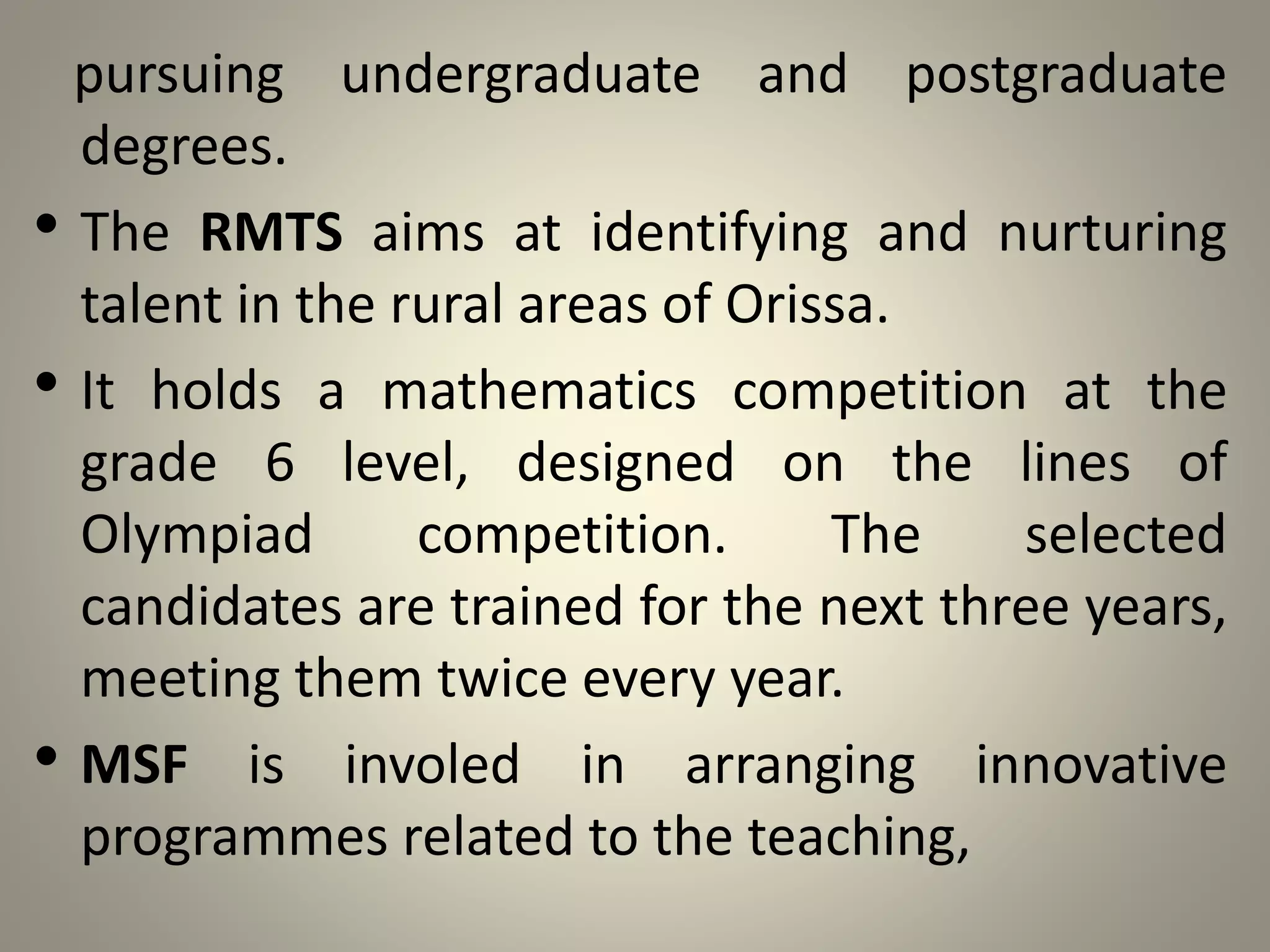 pursuing undergraduate and postgraduate
degrees.
• The RMTS aims at identifying and nurturing
talent in the rural areas of Orissa.
• It holds a mathematics competition at the
grade 6 level, designed on the lines of
Olympiad competition. The selected
candidates are trained for the next three years,
meeting them twice every year.
• MSF is involed in arranging innovative
programmes related to the teaching,
 