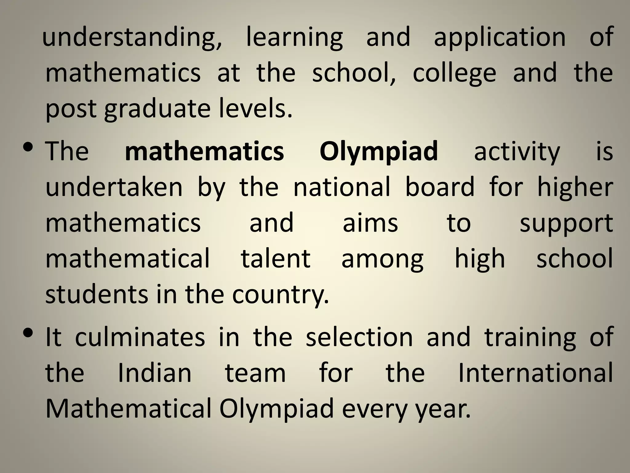 understanding, learning and application of
mathematics at the school, college and the
post graduate levels.
• The mathematics Olympiad activity is
undertaken by the national board for higher
mathematics and aims to support
mathematical talent among high school
students in the country.
• It culminates in the selection and training of
the Indian team for the International
Mathematical Olympiad every year.
 