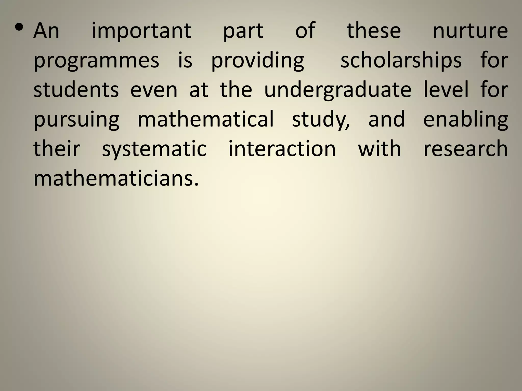 • An important part of these nurture
programmes is providing scholarships for
students even at the undergraduate level for
pursuing mathematical study, and enabling
their systematic interaction with research
mathematicians.
 
