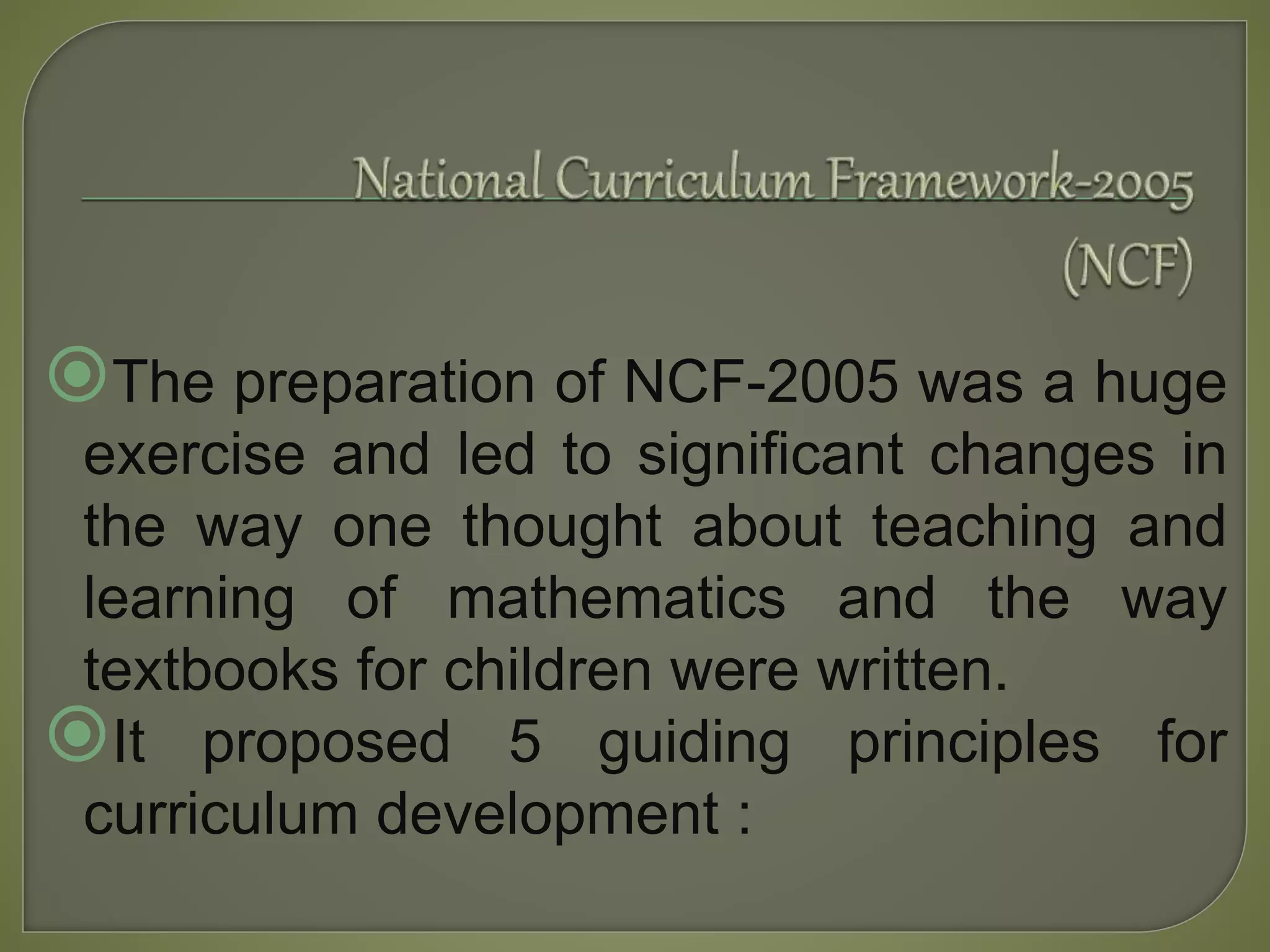The preparation of NCF-2005 was a huge
exercise and led to significant changes in
the way one thought about teaching and
learning of mathematics and the way
textbooks for children were written.
It proposed 5 guiding principles for
curriculum development :
 