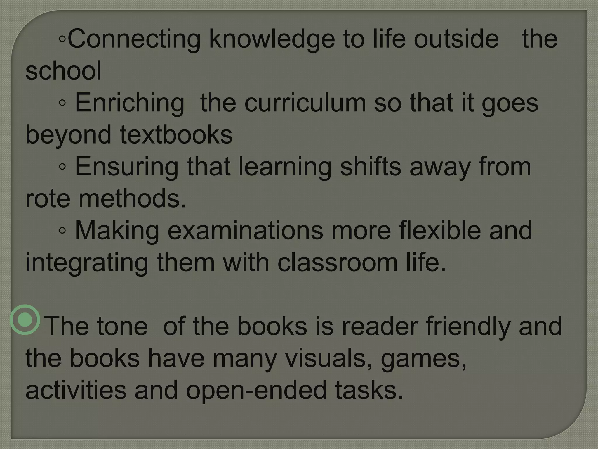 ◦Connecting knowledge to life outside the
school
◦ Enriching the curriculum so that it goes
beyond textbooks
◦ Ensuring that learning shifts away from
rote methods.
◦ Making examinations more flexible and
integrating them with classroom life.
The tone of the books is reader friendly and
the books have many visuals, games,
activities and open-ended tasks.
 