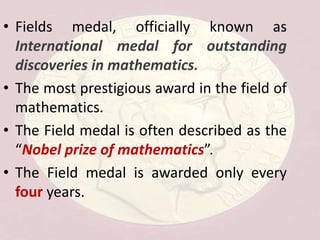 • Fields medal, officially known as
International medal for outstanding
discoveries in mathematics.
• The most prestigious award in the field of
mathematics.
• The Field medal is often described as the
“Nobel prize of mathematics”.
• The Field medal is awarded only every
four years.
 