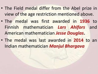 • The Field medal differ from the Abel prize in
view of the age restriction mentioned above.
• The medal was first awarded in 1936 to
Finnish mathematician Lars Ahlfors and
American mathematician Jesse Douglas.
• The medal was last awarded in 2014 to an
Indian mathematician Manjul Bhargava
 