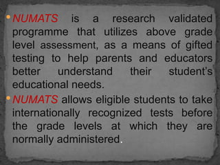 •NUMATS is a research validated
programme that utilizes above grade
level assessment, as a means of gifted
testing to help parents and educators
better understand their student’s
educational needs.
•NUMATS allows eligible students to take
internationally recognized tests before
the grade levels at which they are
normally administered.
 