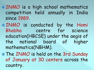  INMO is a high school mathematics
competition held annually in India
since 1989.
 INMO is conducted by the Homi
Bhabha centre for science
education(HBCSE) under the aegis of
the national board of higher
mathematics(NBHM).
 The INMO is held on the 3rd Sunday
of January at 30 centers across the
country.
 
