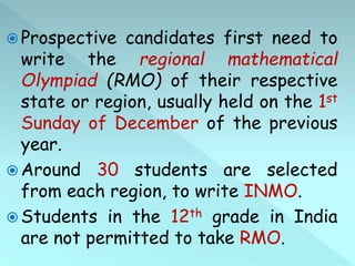  Prospective candidates first need to
write the regional mathematical
Olympiad (RMO) of their respective
state or region, usually held on the 1st
Sunday of December of the previous
year.
 Around 30 students are selected
from each region, to write INMO.
 Students in the 12th grade in India
are not permitted to take RMO.
 