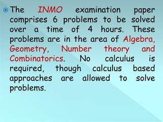  The INMO examination paper
comprises 6 problems to be solved
over a time of 4 hours. These
problems are in the area of Algebra,
Geometry, Number theory and
Combinatorics. No calculus is
required, though calculus based
approaches are allowed to solve
problems.
 