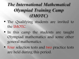 • The Qualifying students are invited to
the IMOTC.
• In this camp the students are taught
Olympiad mathematics and some other
general mathematics.
• Four selection tests and two practice tests
are held during this period.
 