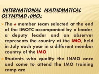 INTERNATIONAL MATHEMATICAL
OLYMPIAD (IMO):
 The 6 member team selected at the end
of the IMOTC accompanied by a leader,
a deputy leader and an observer
represents the country at the IMO, held
in July each year in a different member
country of the IMO.
 Students who qualify the INMO once
and come to attend the IMO training
camp are
 