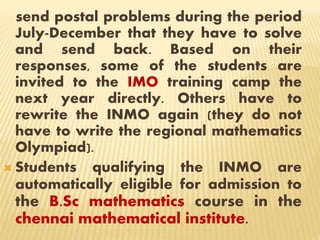send postal problems during the period
July-December that they have to solve
and send back. Based on their
responses, some of the students are
invited to the IMO training camp the
next year directly. Others have to
rewrite the INMO again (they do not
have to write the regional mathematics
Olympiad).
 Students qualifying the INMO are
automatically eligible for admission to
the B.Sc mathematics course in the
chennai mathematical institute.
 